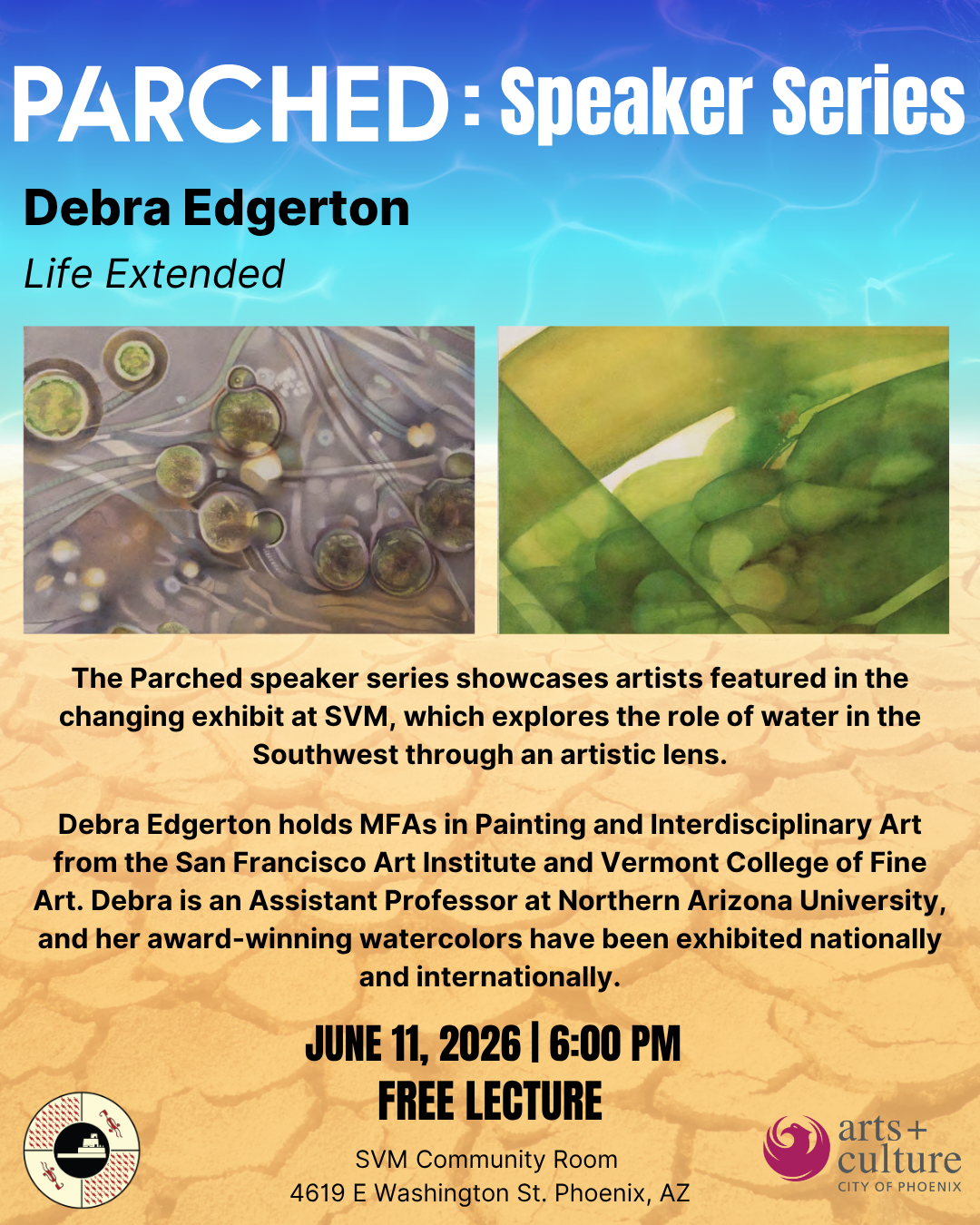 A graphical flyer from S’edav Va'aki Museum promoting the Parched Lecture Series. Graphics include a background gradient of water transitioning into cracked desert. The top reads "Parched: Speaker Series, Debra Edgerton, Life Extended." In the middle of the page are two photos of watercolor on paper pieces from the artwork series "Life Extended" by Debra Edgerton simulating a microscope slide with plant in water specimens. Below the images is paragraph text describing the theme of the speaker series and a short biography of Edgerton as an artist. Additional text includes the event will occur on June 11, 2026 from 6:00PM to 7:30PM as a free lecture in the SVM community room at 4619 E Washington St. Phoenix AZ. In the bottom left is the S'edav Va'aki Museum logo and on the bottom right is the City of Phoenix Office of Arts and Culture logo.