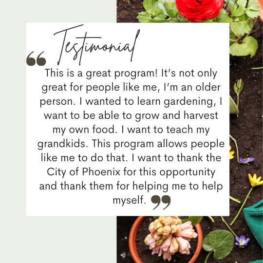 Image of a quote from a program participant that reads, "This is a great program! It's not only great for people like me, I'm an older person. I wanted to learn gardening, I want to be able to grow and harvest my own food. I want to teach my grandkids. This program allows people like me to do that. I want to thank the City of Phoenix for this opportunity and thank them for helping me to help myself."